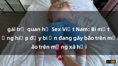 gái trẻ quan hệ Sex Việt Nam: Bí mật về vụ cưỡng hiếp đầy bí ẩn đang gây bão trên mạng xã hội