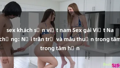 sex khách sạn việt nam Sex gái Việt Nam có chồng: Nỗi trăn trở và mâu thuẫn trong tâm hồn
