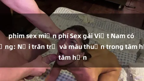 phim sex miễn phí Sex gái Việt Nam có chồng: Nỗi trăn trở và mâu thuẫn trong tâm hồn