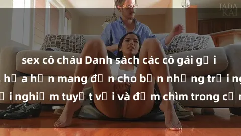 sex cô cháu Danh sách các cô gái gọi Việt Nam hấp dẫn, hứa hẹn mang đến cho bạn những trải nghiệm tuyệt vời và đắm chìm trong cảm xúc tuyệt vời.