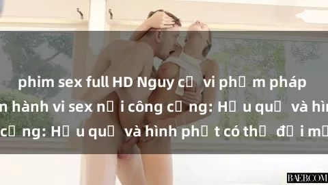 phim sex full HD Nguy cơ vi phạm pháp luật khi thực hiện hành vi sex nơi công cộng: Hậu quả và hình phạt có thể đối mặt