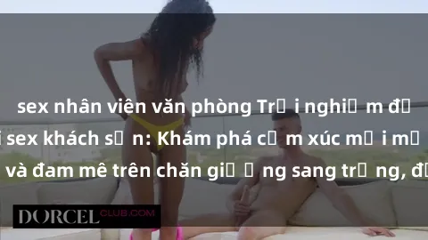 sex nhân viên văn phòng Trải nghiệm đỉnh cao tình yêu tại sex khách sạn: Khám phá cảm xúc mới mẻ và đam mê trên chăn giường sang trọng, độc đáo, không giới hạn.