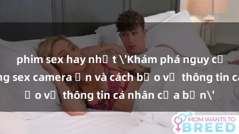 phim sex hay nhất 'Khám phá nguy cơ của việc sử dụng sex camera ẩn và cách bảo vệ thông tin cá nhân của bạn'