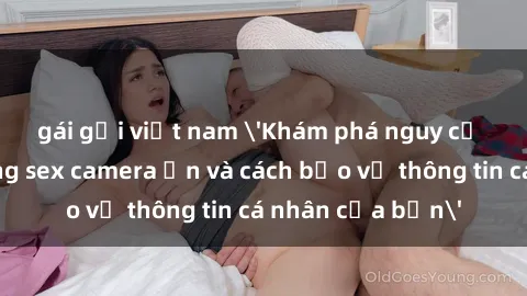 gái gọi việt nam 'Khám phá nguy cơ của việc sử dụng sex camera ẩn và cách bảo vệ thông tin cá nhân của bạn'