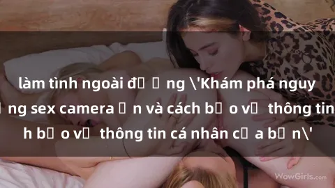 làm tình ngoài đường 'Khám phá nguy cơ của việc sử dụng sex camera ẩn và cách bảo vệ thông tin cá nhân của bạn'