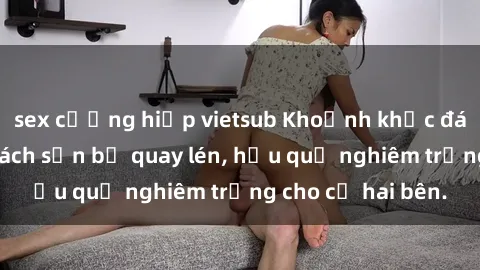 sex cưỡng hiếp vietsub Khoảnh khắc đáng buồn: Sex khách sạn bị quay lén, hậu quả nghiêm trọng cho cả hai bên.