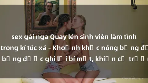 sex gái nga Quay lén sinh viên làm tình ngay trên giường trong kí túc xá - Khoảnh khắc nóng bỏng được ghi lại bí mật, khiến cả trường học xôn xao.