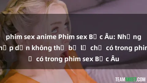 phim sex anime Phim sex Bắc Âu: Những cảnh nóng hấp dẫn không thể bỏ lỡ chỉ có trong phim sex Bắc Âu