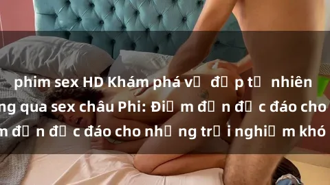 phim sex HD Khám phá vẻ đẹp tự nhiên và văn hóa đa dạng qua sex châu Phi: Điểm đến độc đáo cho những trải nghiệm khó quên