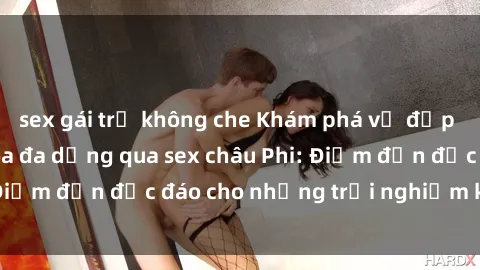 sex gái trẻ không che Khám phá vẻ đẹp tự nhiên và văn hóa đa dạng qua sex châu Phi: Điểm đến độc đáo cho những trải nghiệm khó quên