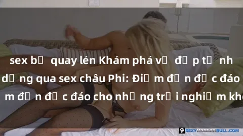 sex bị quay lén Khám phá vẻ đẹp tự nhiên và văn hóa đa dạng qua sex châu Phi: Điểm đến độc đáo cho những trải nghiệm khó quên