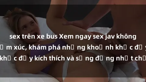 sex trên xe bus Xem ngay sex jav không che để thỏa mãn cảm xúc, khám phá những khoảnh khắc đầy kích thích và sống động nhất chỉ trong click!