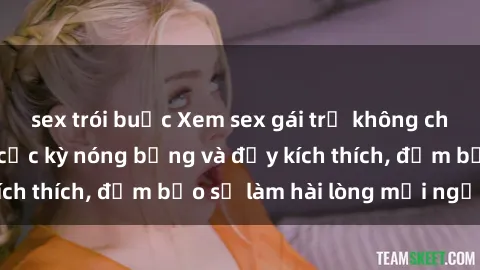 sex trói buộc Xem sex gái trẻ không che hấp dẫn nhất, cực kỳ nóng bỏng và đầy kích thích, đảm bảo sẽ làm hài lòng mọi người!