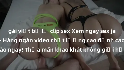 gái việt bị lộ clip sex Xem ngay sex jav full HD miễn phí - Hàng ngàn video chất lượng cao đỉnh cao chỉ cần click vào ngay! Thỏa mãn khao khát không giới hạn, đón chờ những trải nghiệm mới lạ!