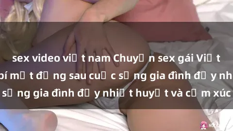 sex video việt nam Chuyện sex gái Việt có chồng: Những bí mật đằng sau cuộc sống gia đình đầy nhiệt huyết và cảm xúc
