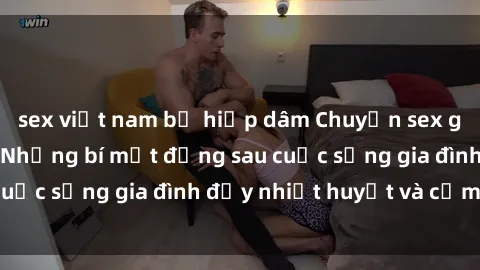 sex việt nam bị hiếp dâm Chuyện sex gái Việt có chồng: Những bí mật đằng sau cuộc sống gia đình đầy nhiệt huyết và cảm xúc