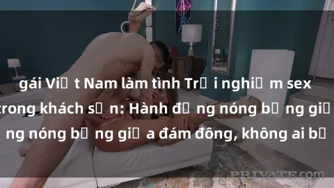 gái Việt Nam làm tình Trải nghiệm sex sinh viên sôi động trong khách sạn: Hành động nóng bỏng giữa đám đông, không ai bị bỏ lỡ