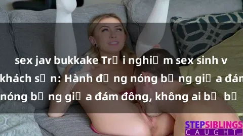 sex jav bukkake Trải nghiệm sex sinh viên sôi động trong khách sạn: Hành động nóng bỏng giữa đám đông, không ai bị bỏ lỡ