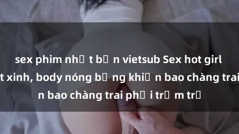 sex phim nhật bản vietsub Sex hot girl Việt Nam: Mặt xinh, body nóng bỏng khiến bao chàng trai phải trầm trồ