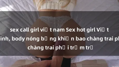 sex call girl việt nam Sex hot girl Việt Nam: Mặt xinh, body nóng bỏng khiến bao chàng trai phải trầm trồ