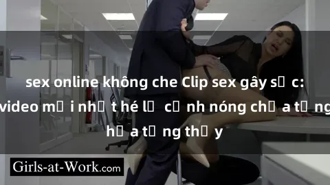 sex online không che Clip sex gây sốc: Loạt video mới nhất hé lộ cảnh nóng chưa từng thấy