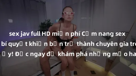 sex jav full HD miễn phí Cẩm nang sex không che: Những bí quyết khiến bạn trở thành chuyên gia trong chuyện ấy! Đọc ngay để khám phá những mẹo hay và bí quyết tình dục không che.