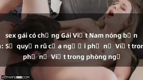 sex gái có chồng Gái Việt Nam nóng bỏng khi làm tình: Sự quyến rũ của người phụ nữ Việt trong phòng ngủ