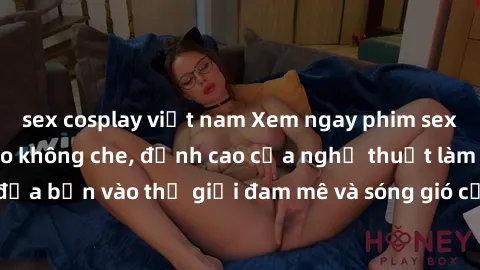 sex cosplay việt nam Xem ngay phim sex HD chất lượng cao không che, đỉnh cao của nghệ thuật làm tình, đưa bạn vào thế giới đam mê và sóng gió của tình yêu không giới hạn.