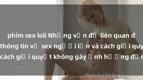 phim sex loli Những vấn đề liên quan đến việc tiếp cận thông tin về sex người lớn và cách giải quyết không gây ảnh hưởng đến trẻ em