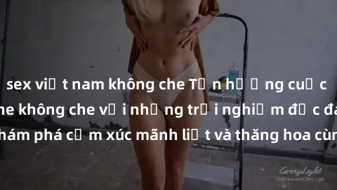sex việt nam không che Tận hưởng cuộc sống tình dục online không che với những trải nghiệm độc đáo và mới lạ. Khám phá cảm xúc mãnh liệt và thăng hoa cùng đối tác tại các trang web chuyên nghiệp.