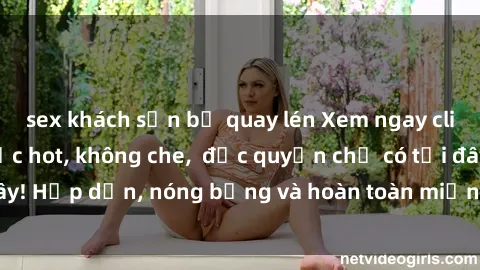sex khách sạn bị quay lén Xem ngay clip sex không che cực hot, không che,  độc quyền chỉ có tại đây! Hấp dẫn, nóng bỏng và hoàn toàn miễn phí, không thể bỏ qua!