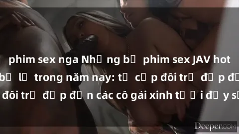 phim sex nga Những bộ phim sex JAV hot nhất không thể bỏ lỡ trong năm nay: từ cặp đôi trẻ đẹp đến các cô gái xinh tươi đầy sức hút.