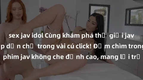 sex jav idol Cùng khám phá thế giới jav không che siêu hấp dẫn chỉ trong vài cú click! Đắm chìm trong những bộ phim jav không che đỉnh cao, mang lại trải nghiệm thú vị và đầy kích thích.