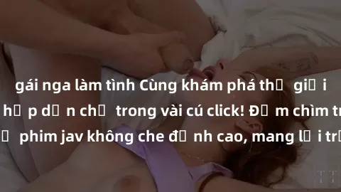 gái nga làm tình Cùng khám phá thế giới jav không che siêu hấp dẫn chỉ trong vài cú click! Đắm chìm trong những bộ phim jav không che đỉnh cao, mang lại trải nghiệm thú vị và đầy kích thích.