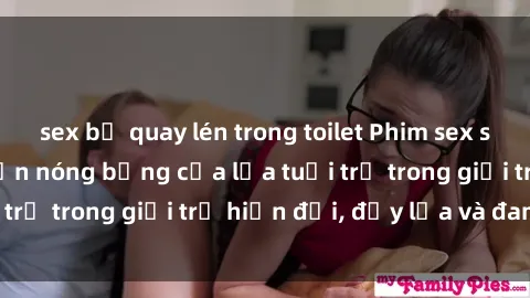 sex bị quay lén trong toilet Phim sex sinh viên: Câu chuyện nóng bỏng của lứa tuổi trẻ trong giới trẻ hiện đại, đầy lửa và đam mê