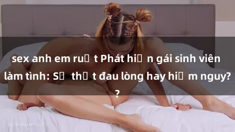sex anh em ruột Phát hiện gái sinh viên làm tình: Sự thật đau lòng hay hiểm nguy?