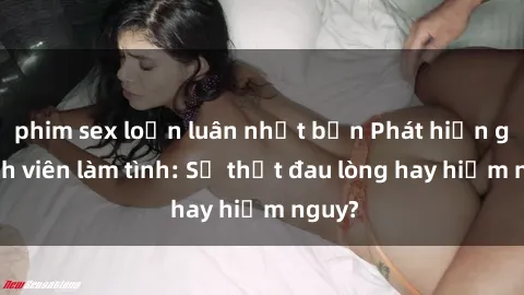 phim sex loạn luân nhật bản Phát hiện gái sinh viên làm tình: Sự thật đau lòng hay hiểm nguy?