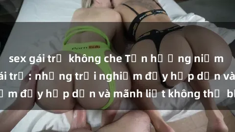 sex gái trẻ không che Tận hưởng niềm vui của sex với gái trẻ: những trải nghiệm đầy hấp dẫn và mãnh liệt không thể bỏ lỡ