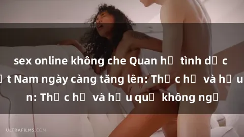 sex online không che Quan hệ tình dục của nữ sinh Việt Nam ngày càng tăng lên: Thực hư và hậu quả không ngờ
