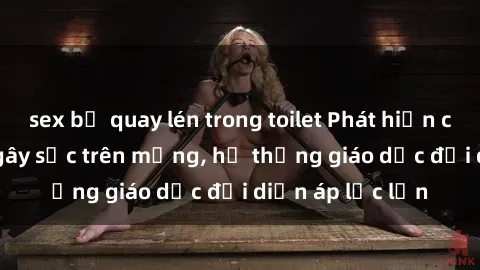 sex bị quay lén trong toilet Phát hiện clip sex nữ sinh gây sốc trên mạng, hệ thống giáo dục đối diện áp lực lớn