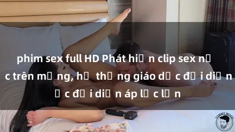 phim sex full HD Phát hiện clip sex nữ sinh gây sốc trên mạng, hệ thống giáo dục đối diện áp lực lớn