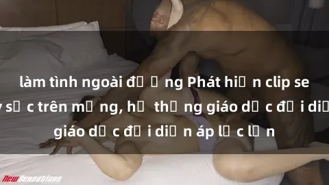 làm tình ngoài đường Phát hiện clip sex nữ sinh gây sốc trên mạng, hệ thống giáo dục đối diện áp lực lớn
