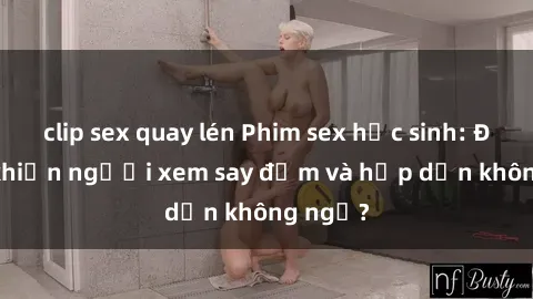 clip sex quay lén Phim sex học sinh: Điều gì khiến người xem say đắm và hấp dẫn không ngờ?