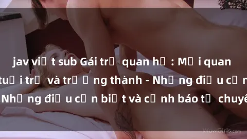 jav việt sub Gái trẻ quan hệ: Mối quan hệ khác biệt giữa tuổi trẻ và trưởng thành - Những điều cần biết và cảnh báo từ chuyên gia