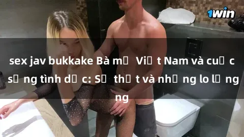 sex jav bukkake Bà mẹ Việt Nam và cuộc sống tình dục: Sự thật và những lo lắng