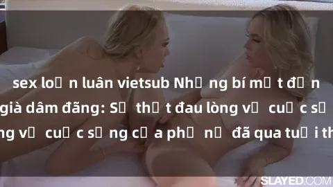 sex loạn luân vietsub Những bí mật đằng sau vẻ ngoài gái già dâm đãng: Sự thật đau lòng về cuộc sống của phụ nữ đã qua tuổi thanh xuân