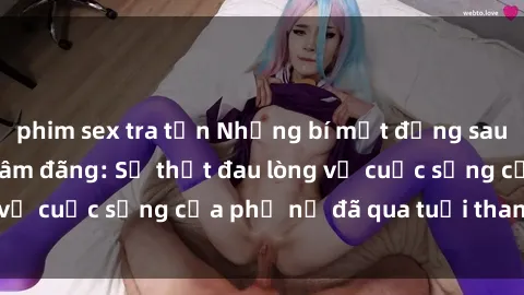 phim sex tra tấn Những bí mật đằng sau vẻ ngoài gái già dâm đãng: Sự thật đau lòng về cuộc sống của phụ nữ đã qua tuổi thanh xuân