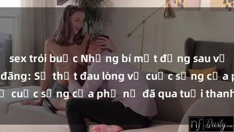 sex trói buộc Những bí mật đằng sau vẻ ngoài gái già dâm đãng: Sự thật đau lòng về cuộc sống của phụ nữ đã qua tuổi thanh xuân