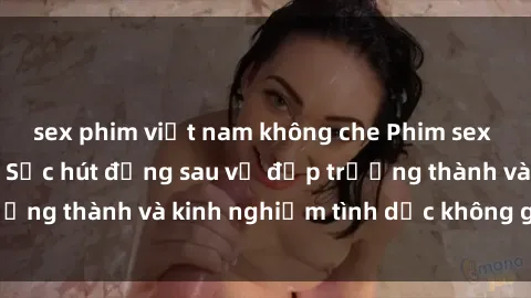 sex phim việt nam không che Phim sex phụ nữ lớn tuổi: Sức hút đằng sau vẻ đẹp trưởng thành và kinh nghiệm tình dục không giới hạn