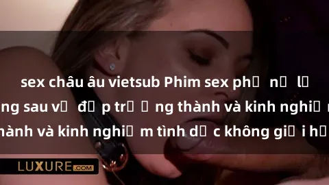 sex châu âu vietsub Phim sex phụ nữ lớn tuổi: Sức hút đằng sau vẻ đẹp trưởng thành và kinh nghiệm tình dục không giới hạn
